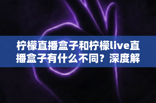 柠檬直播盒子和柠檬live直播盒子有什么不同?深度解析两大版本差异,帮你选对不选贵 柠檬直播盒子和柠檬live直播盒子有什么不同?深度解析两大版本差异,帮你选对不选贵