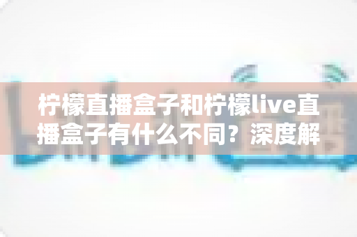 柠檬直播盒子和柠檬live直播盒子有什么不同?深度解析两大版本差异,帮你选对不选贵 柠檬直播盒子和柠檬live直播盒子有什么不同?深度解析两大版本差异,帮你选对不选贵