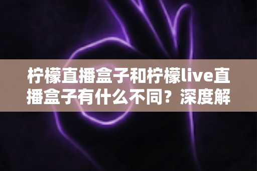 柠檬直播盒子和柠檬live直播盒子有什么不同？深度解析两大版本差异，帮你选对不选贵