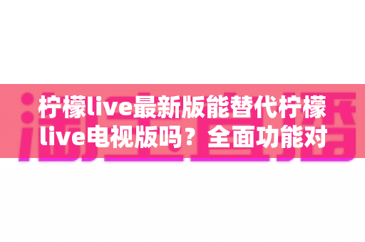 柠檬live最新版能替代柠檬live电视版吗？全面功能对比与使用场景深度解析
