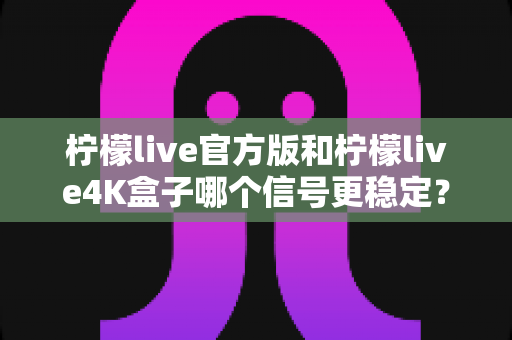 柠檬live官方版和柠檬live4K盒子哪个信号更稳定？深度对比与实用选购指南
