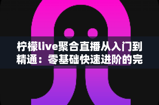 柠檬live聚合直播从入门到精通：零基础快速进阶的完整实战指南