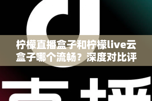 柠檬直播盒子和柠檬live云盒子哪个流畅？深度对比评测，帮你选出真正不卡顿的观影利器