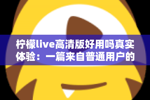 柠檬live高清版好用吗真实体验：一篇来自普通用户的全景测评与避坑指南