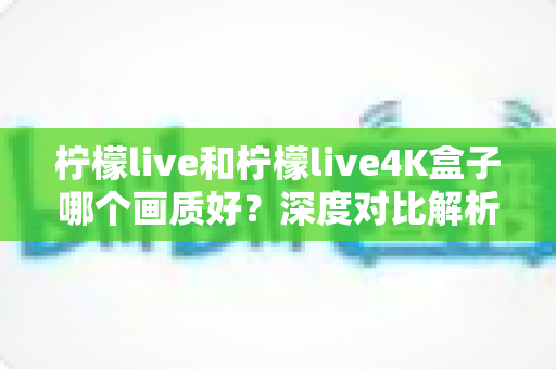 柠檬live和柠檬live4K盒子哪个画质好？深度对比解析助你选对高清观影方案