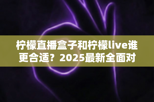 柠檬直播盒子和柠檬live谁更合适？2025最新全面对比评测与选购指南