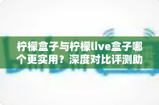柠檬盒子与柠檬live盒子哪个更实用？深度对比评测助你一步选对不踩坑
