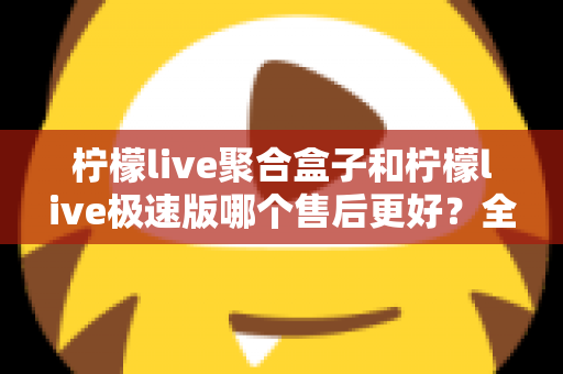 柠檬live聚合盒子和柠檬live极速版哪个售后更好？全方位售后对比与选购避坑指南