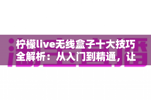 柠檬live无线盒子十大技巧全解析：从入门到精通，让投屏体验翻倍提升的实用指南