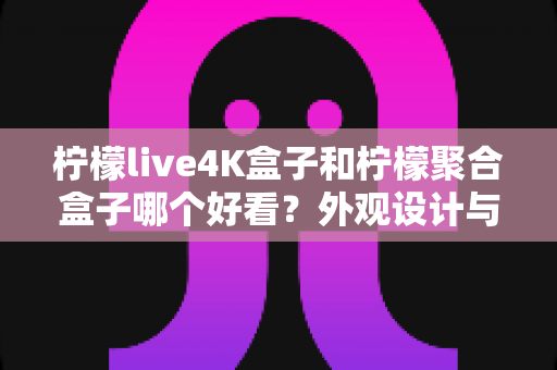 柠檬live4K盒子和柠檬聚合盒子哪个好看？外观设计与视觉体验全方位深度对比评测