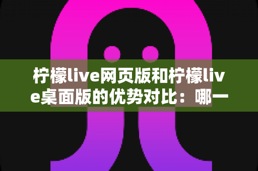 柠檬live网页版和柠檬live桌面版的优势对比：哪一款更符合你的直播需求？