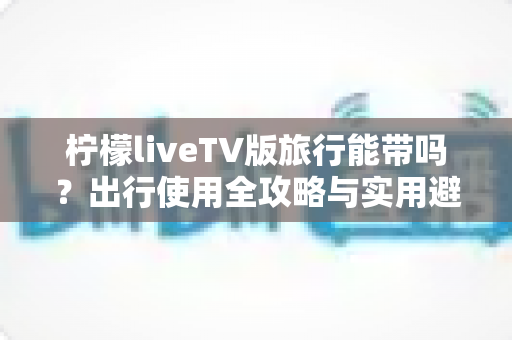 柠檬liveTV版旅行能带吗？出行使用全攻略与实用避坑指南