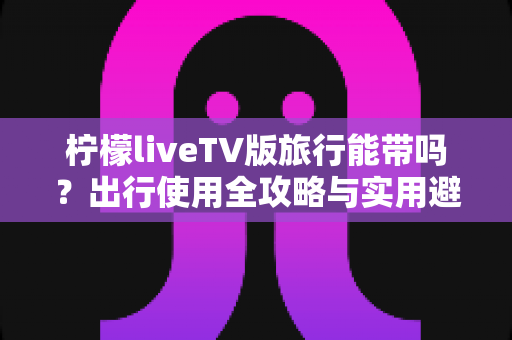 柠檬liveTV版旅行能带吗？出行使用全攻略与实用避坑指南