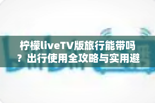柠檬liveTV版旅行能带吗？出行使用全攻略与实用避坑指南