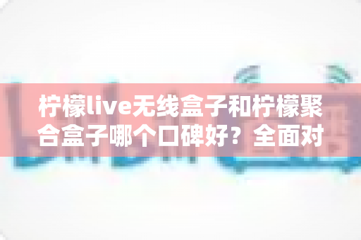 柠檬live无线盒子和柠檬聚合盒子哪个口碑好？全面对比测评与实用选购指南