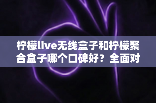 柠檬live无线盒子和柠檬聚合盒子哪个口碑好？全面对比测评与实用选购指南