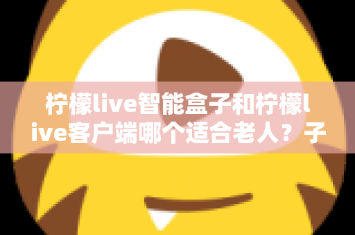 柠檬live智能盒子和柠檬live客户端哪个适合老人?子女必看的选购与使用全指南 柠檬live智能盒子和柠檬live客户端哪个适合老人?子女必看的选购与使用全指南