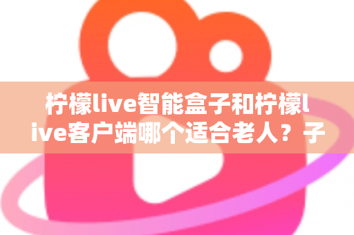 柠檬live智能盒子和柠檬live客户端哪个适合老人?子女必看的选购与使用全指南 柠檬live智能盒子和柠檬live客户端哪个适合老人?子女必看的选购与使用全指南