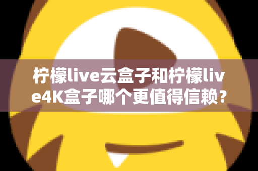 柠檬live云盒子和柠檬live4K盒子哪个更值得信赖？2025年最全深度对比评测与选购避坑指南