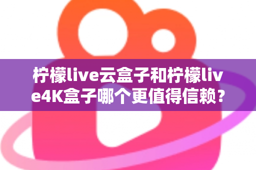 柠檬live云盒子和柠檬live4K盒子哪个更值得信赖？2025年最全深度对比评测与选购避坑指南