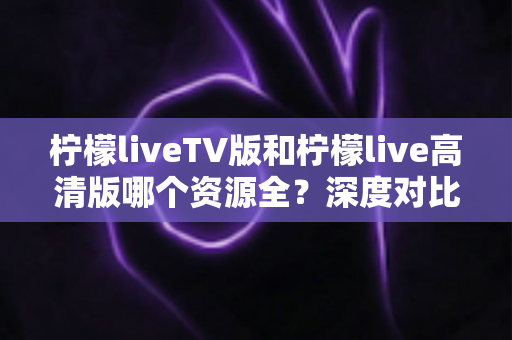 柠檬liveTV版和柠檬live高清版哪个资源全？深度对比帮你选对版本不踩坑