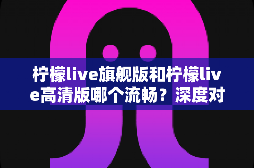 柠檬live旗舰版和柠檬live高清版哪个流畅？深度对比测评帮你选出最顺滑的版本