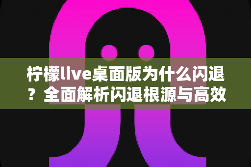 柠檬live桌面版为什么闪退？全面解析闪退根源与高效修复指南
