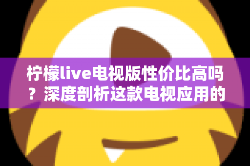 柠檬live电视版性价比高吗？深度剖析这款电视应用的真实价值与使用体验