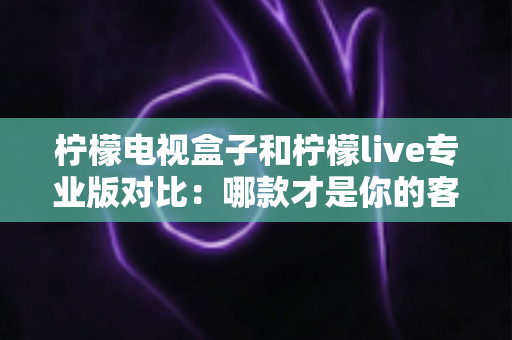 柠檬电视盒子和柠檬live专业版对比：哪款才是你的客厅观影最优解？2025年超全选购指南