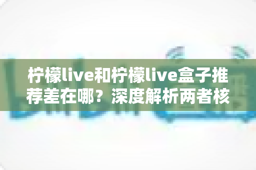 柠檬live和柠檬live盒子推荐差在哪？深度解析两者核心区别与选购指南