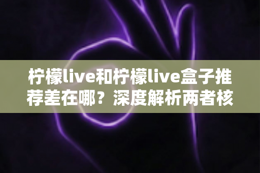 柠檬live和柠檬live盒子推荐差在哪？深度解析两者核心区别与选购指南