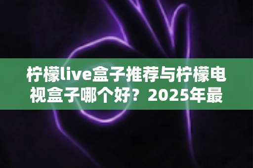 柠檬live盒子推荐与柠檬电视盒子哪个好？2025年最全选购指南与深度对比评测