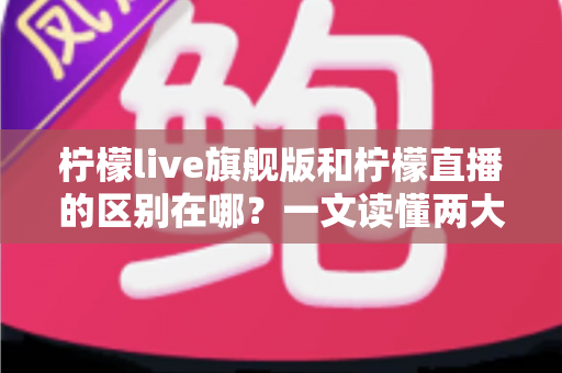 柠檬live旗舰版和柠檬直播的区别在哪？一文读懂两大版本的功能差异与选择指南