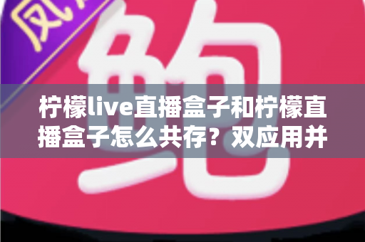 柠檬live直播盒子和柠檬直播盒子怎么共存？双应用并行安装与使用的全攻略指南