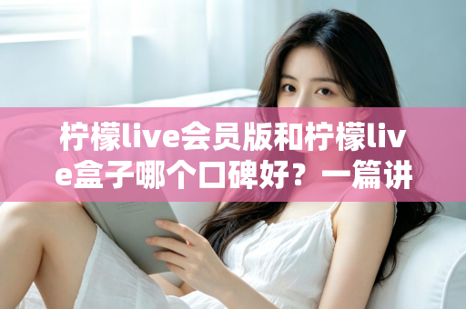 柠檬live会员版和柠檬live盒子哪个口碑好？一篇讲透的深度对比评测指南