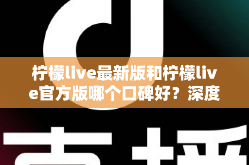 柠檬live最新版和柠檬live官方版哪个口碑好？深度对比分析与选择指南