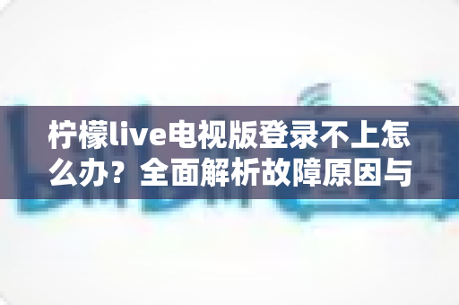 柠檬live电视版登录不上怎么办？全面解析故障原因与高效解决指南