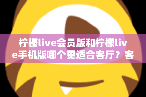 柠檬live会员版和柠檬live手机版哪个更适合客厅？客厅大屏观影场景下的版本选择全解析