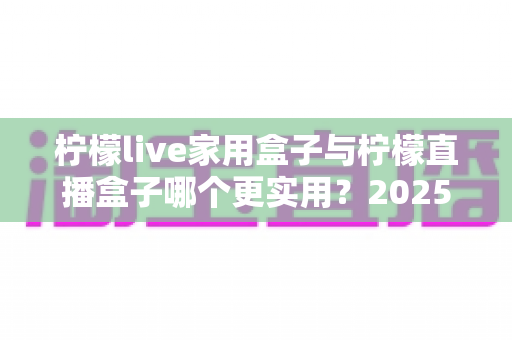 柠檬live家用盒子与柠檬直播盒子哪个更实用？2025年深度选购指南帮你找到答案