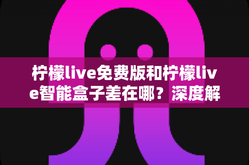 柠檬live免费版和柠檬live智能盒子差在哪？深度解析两者区别与选购全指南