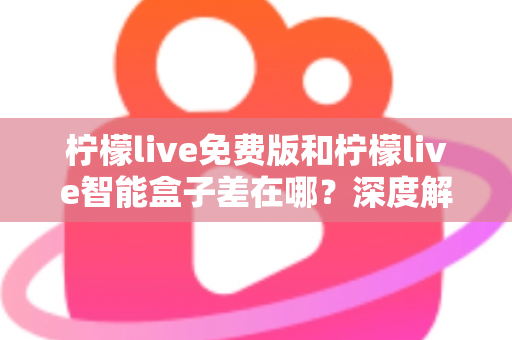 柠檬live免费版和柠檬live智能盒子差在哪？深度解析两者区别与选购全指南