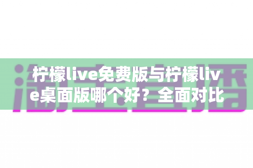 柠檬live免费版与柠檬live桌面版哪个好？全面对比分析与选购指南助你轻松决策