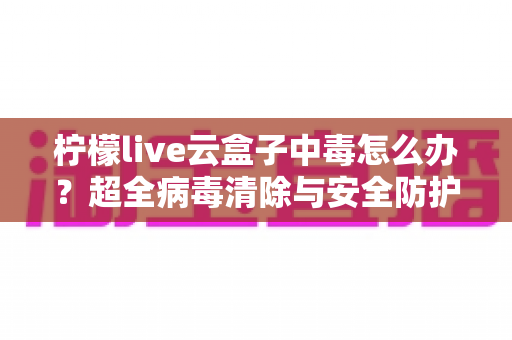 柠檬live云盒子中毒怎么办？超全病毒清除与安全防护指南，助你快速恢复流畅体验