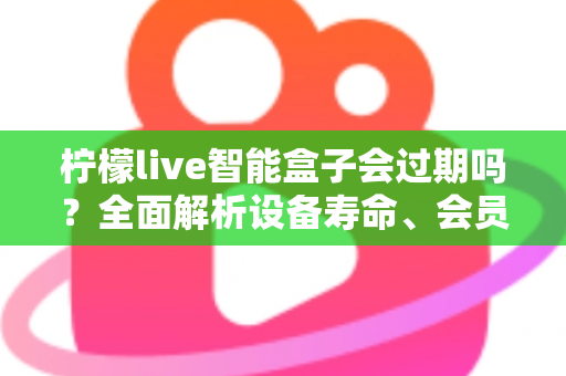 柠檬live智能盒子会过期吗？全面解析设备寿命、会员期限与续期使用指南