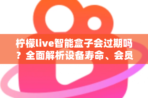 柠檬live智能盒子会过期吗？全面解析设备寿命、会员期限与续期使用指南