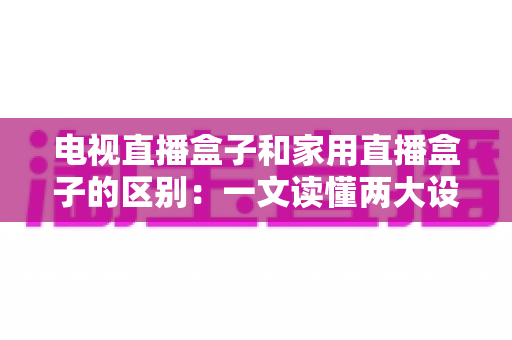 电视直播盒子和家用直播盒子的区别：一文读懂两大设备的定位、功能与选购技巧