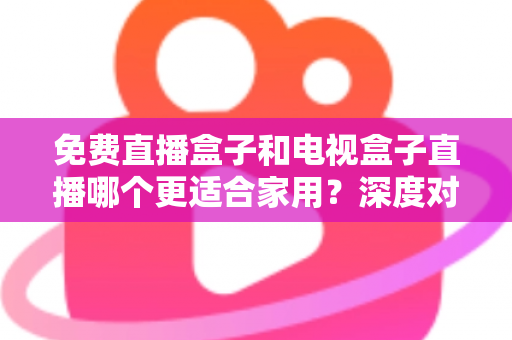 免费直播盒子和电视盒子直播哪个更适合家用？深度对比与选购全攻略