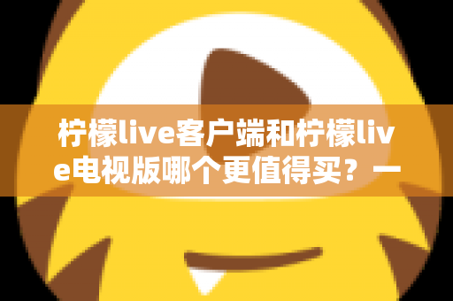 柠檬live客户端和柠檬live电视版哪个更值得买？一文读懂两者差异与选购攻略