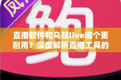 直播软件和乌贼live哪个更耐用？深度解析直播工具的耐用性差异与选择指南