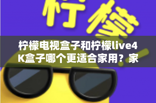 柠檬电视盒子和柠檬live4K盒子哪个更适合家用?家庭选购深度对比与实用指南 柠檬电视盒子和柠檬live4K盒子哪个更适合家用?家庭选购深度对比与实用指南